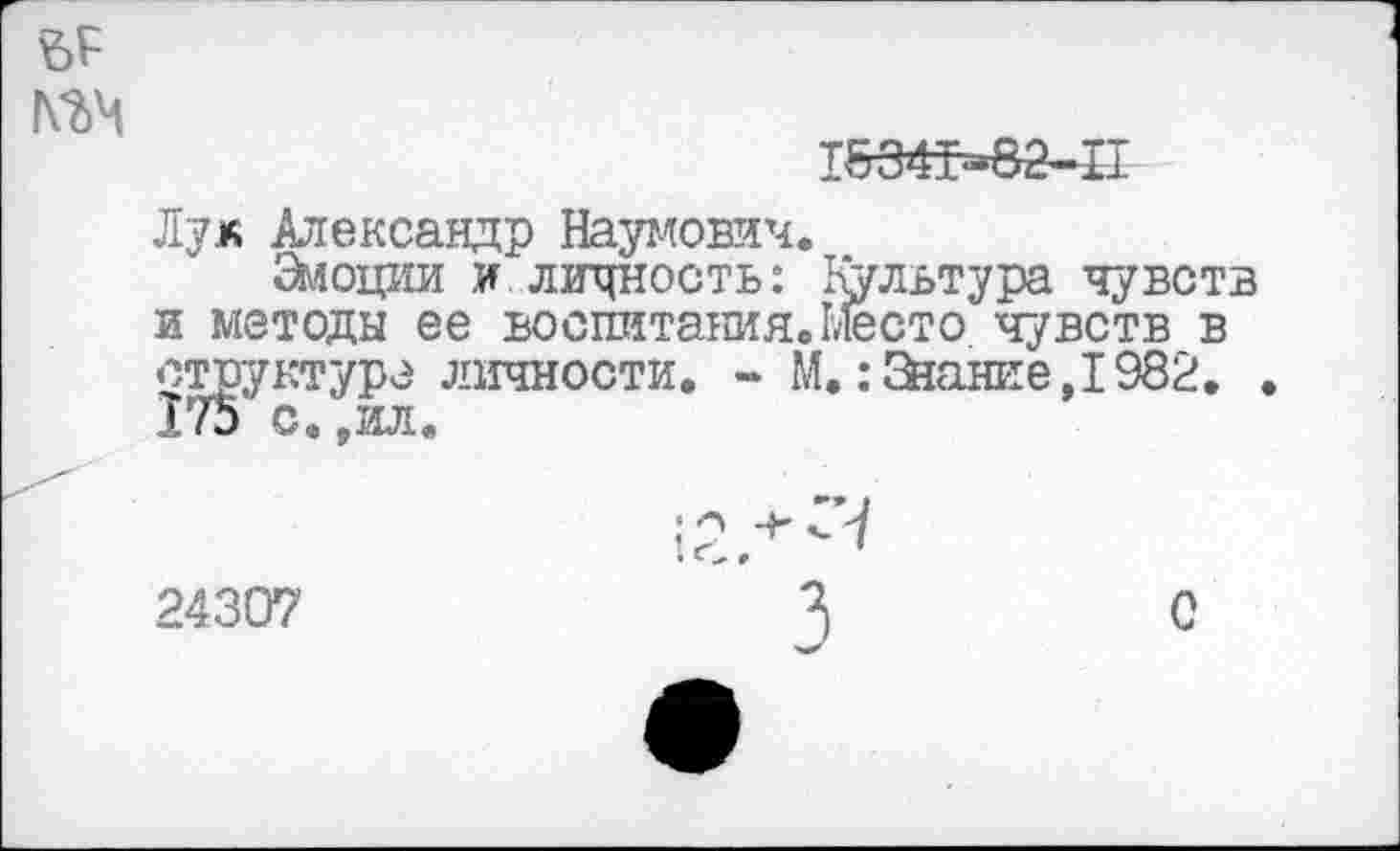 ﻿1&34т=82-П
Лук Александр Наумович.
Змоции и личность: Культура чувств и методы ее воспитания.Место чувств в структуре личности. - М. .-Знание, 1982. 175 с.,ил.
-+-СЧ
24307
с